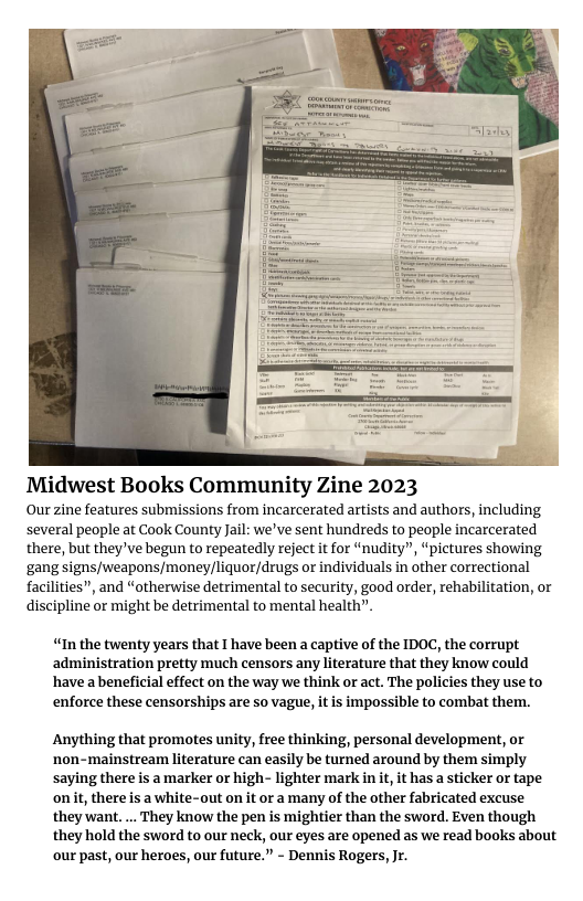 Midwest Books Community Zine 2023 Our zine features submissions from incarcerated artists and authors, including several people at Cook County Jail: we’ve sent hundreds to people incarcerated there, but they’ve begun to repeatedly reject it for “nudity”, “pictures showing ‘gang signs/weapons/moneyliquor/drugs or individuals in other correctional facilities”, and “otherwise detrimental to security, good order, rehabilitation, or discipline or might be detrimental to mental health”" “In the twenty years that I have been a captive of the IDOC, the corrupt administration pretty much censors any literature that they know could have a beneficial effect on the way we think or act. The policies they use to enforce these censorships are 5o vague, it is impossible to combat them. Anything that promotes unity, free thinking, personal development, or ‘non-mainstream literature can easily be turned around by them simply saying there is a marker or high- lighter mark in it it has a sticker or tape onit, there is a white-out on it or a many of the other fabricated excuse they want.... They know the pen is mightier than the sword. Even though they hold the sword to our neck, our eyes are opened as we read books about ‘our past, our heroes, our future.” - Dennis Rogers, Jr.